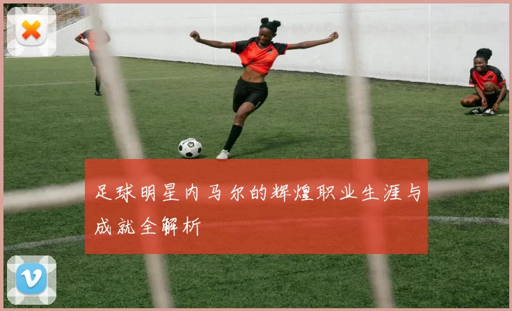 足球明星内马尔的辉煌职业生涯与成就全解析