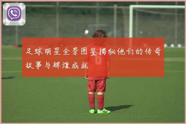 足球明星全景图鉴揭秘他们的传奇故事与辉煌成就