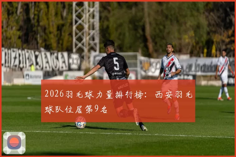 2026羽毛球力量排行榜：西安羽毛球队位居第9名