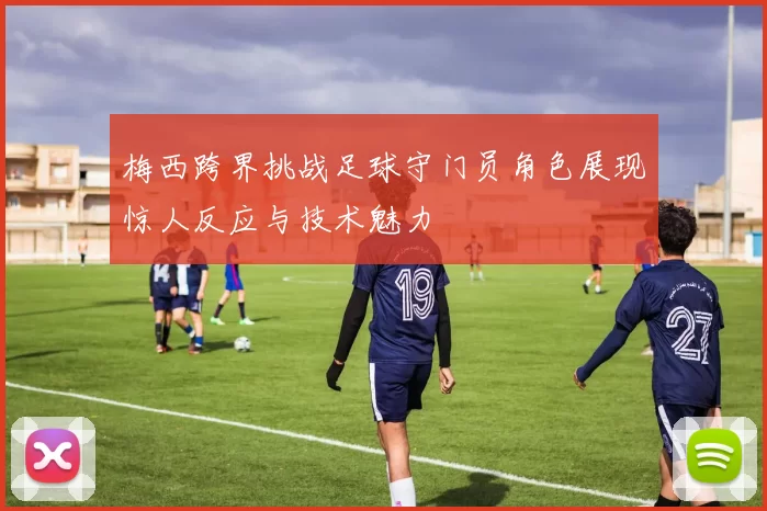 梅西跨界挑战足球守门员角色展现惊人反应与技术魅力