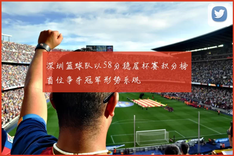 深圳篮球队以58分稳居杯赛积分榜首位争夺冠军形势乐观