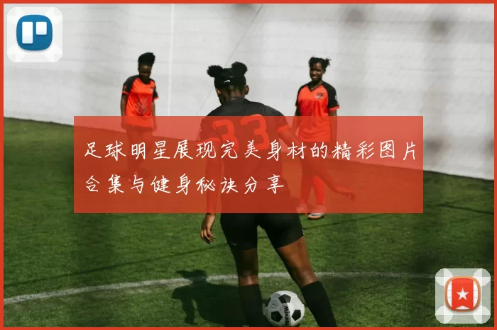 足球明星展现完美身材的精彩图片合集与健身秘诀分享
