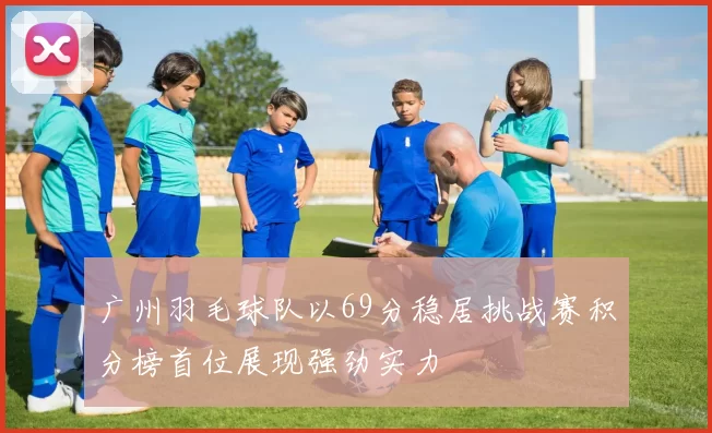 广州羽毛球队以69分稳居挑战赛积分榜首位展现强劲实力
