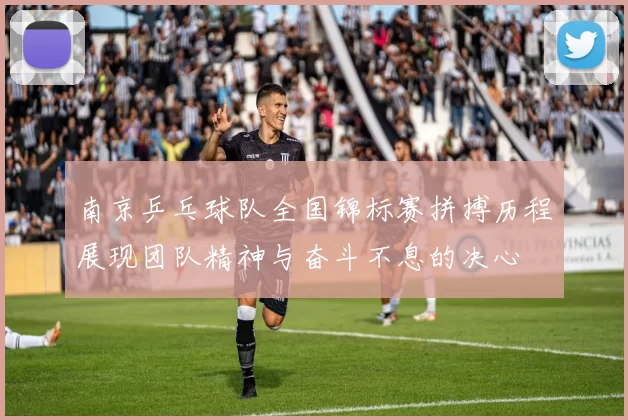 南京乒乓球队全国锦标赛拼搏历程展现团队精神与奋斗不息的决心