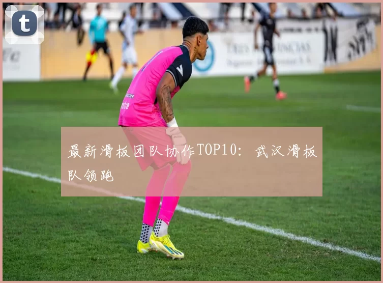 最新滑板团队协作TOP10：武汉滑板队领跑