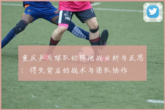 重庆乒乓球队的阵地战分析与反思：得失背后的战术与团队协作